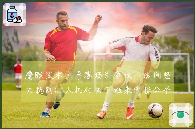 鹰眼技术主导赛场引争议，法网坚决抵制：人机对决下谁来守护公平与网球灵魂？
