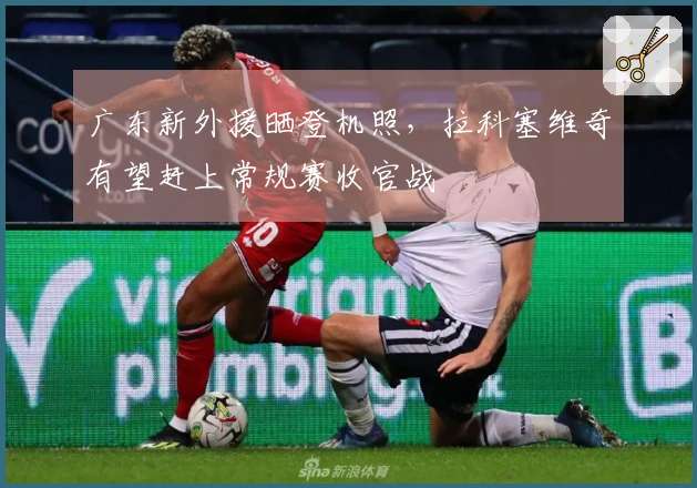广东新外援晒登机照，拉科塞维奇有望赶上常规赛收官战