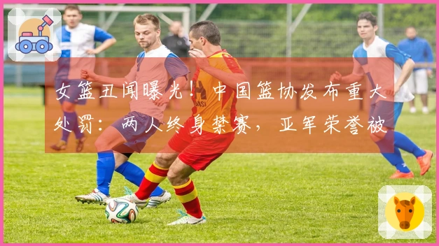 女篮丑闻曝光！中国篮协发布重大处罚：两人终身禁赛，亚军荣誉被撤销