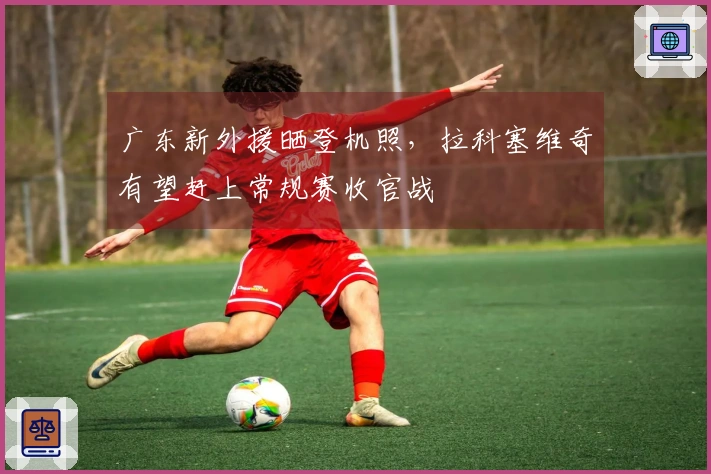 广东新外援晒登机照，拉科塞维奇有望赶上常规赛收官战